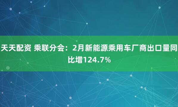 天天配资 乘联分会：2月新能源乘用车厂商出口量同比增124.7%