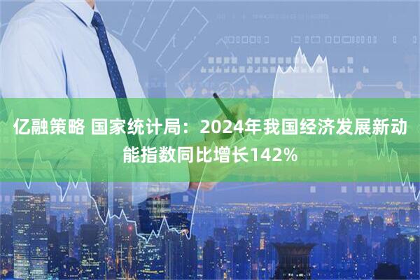 亿融策略 国家统计局：2024年我国经济发展新动能指数同比增长142%