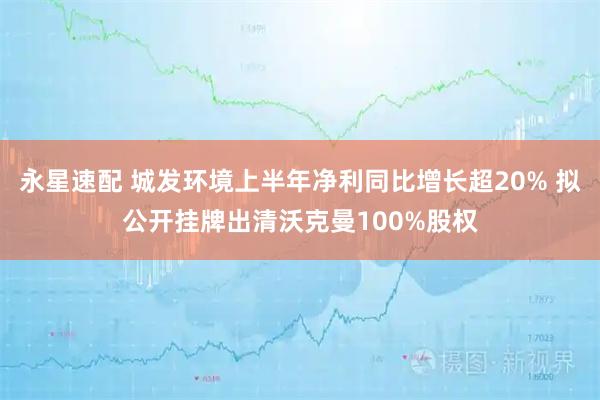 永星速配 城发环境上半年净利同比增长超20% 拟公开挂牌出清沃克曼100%股权