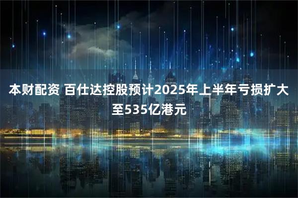 本财配资 百仕达控股预计2025年上半年亏损扩大至535亿港元