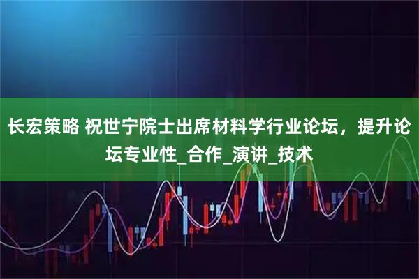 长宏策略 祝世宁院士出席材料学行业论坛，提升论坛专业性_合作_演讲_技术