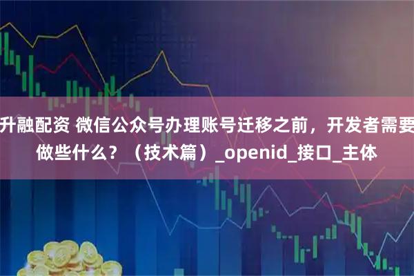 升融配资 微信公众号办理账号迁移之前，开发者需要做些什么？（技术篇）_openid_接口_主体