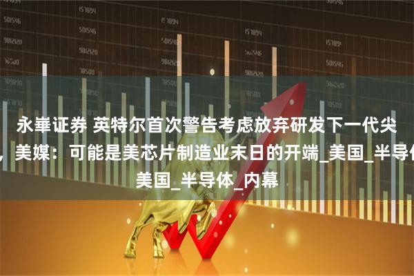 永崋证券 英特尔首次警告考虑放弃研发下一代尖端芯片，美媒：可能是美芯片制造业末日的开端_美国_半导体_内幕