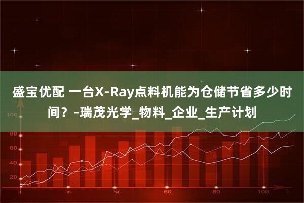 盛宝优配 一台X-Ray点料机能为仓储节省多少时间？-瑞茂光学_物料_企业_生产计划