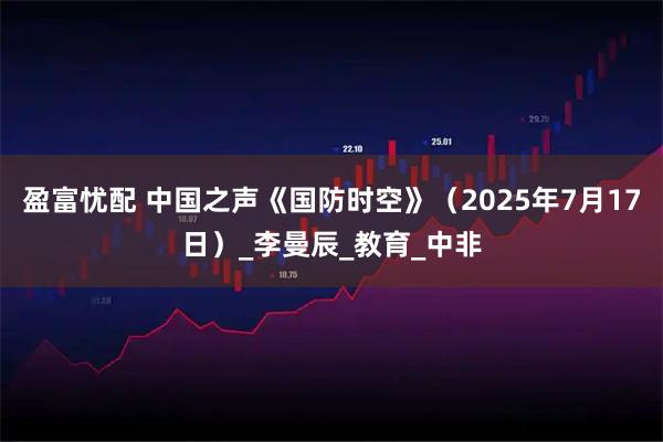 盈富忧配 中国之声《国防时空》（2025年7月17日）_李曼辰_教育_中非