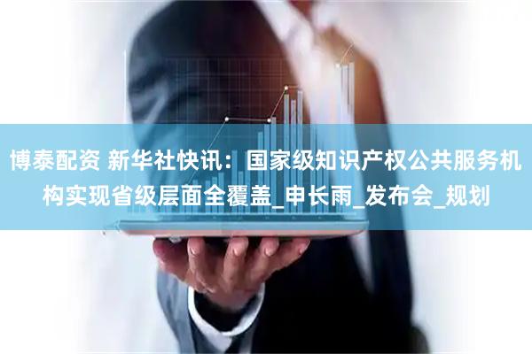 博泰配资 新华社快讯：国家级知识产权公共服务机构实现省级层面全覆盖_申长雨_发布会_规划