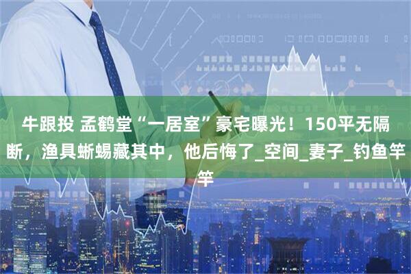 牛跟投 孟鹤堂“一居室”豪宅曝光！150平无隔断，渔具蜥蜴藏其中，他后悔了_空间_妻子_钓鱼竿