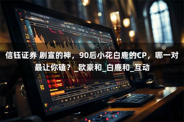 信钰证券 剧宣的神，90后小花白鹿的CP，哪一对最让你磕？_欧豪和_白鹿和_互动