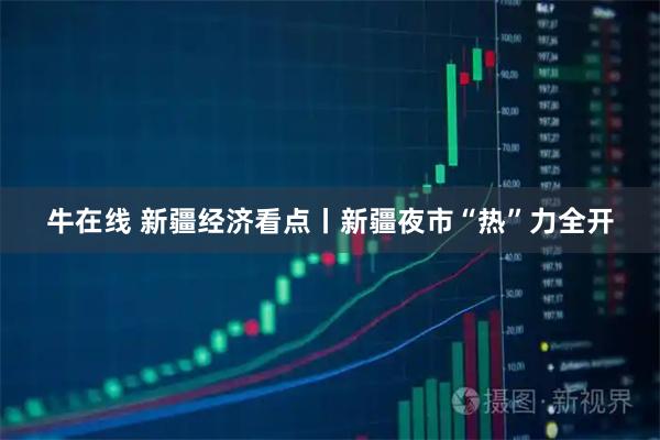 牛在线 新疆经济看点丨新疆夜市“热”力全开