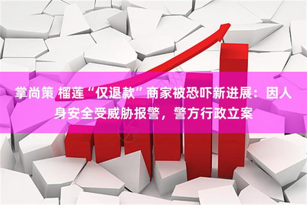 掌尚策 榴莲“仅退款”商家被恐吓新进展：因人身安全受威胁报警，警方行政立案