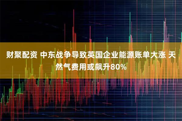 财聚配资 中东战争导致英国企业能源账单大涨 天然气费用或飙升80%