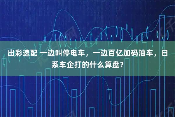 出彩速配 一边叫停电车，一边百亿加码油车，日系车企打的什么算盘？