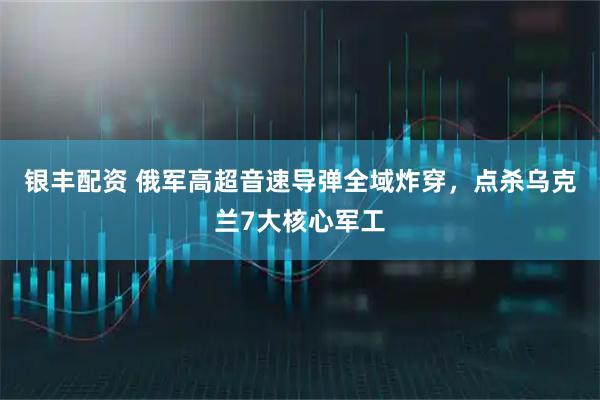银丰配资 俄军高超音速导弹全域炸穿，点杀乌克兰7大核心军工