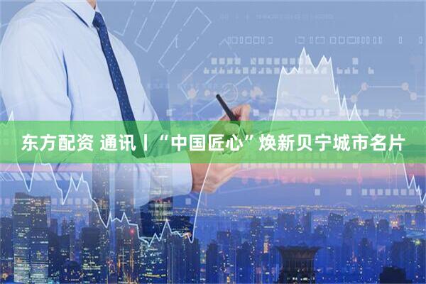 东方配资 通讯丨“中国匠心”焕新贝宁城市名片