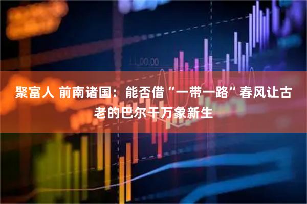聚富人 前南诸国:能否借“一带一路”春风让古老的巴尔干万象新生