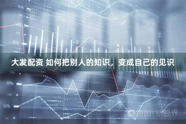 大发配资 如何把别人的知识，变成自己的见识