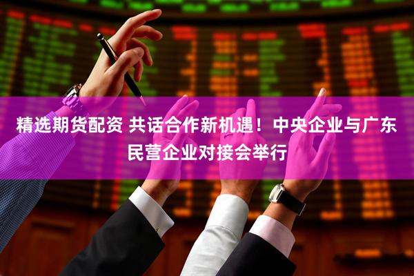 精选期货配资 共话合作新机遇！中央企业与广东民营企业对接会举行