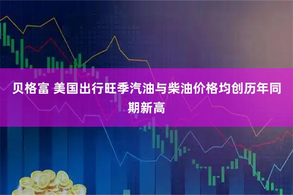 贝格富 美国出行旺季汽油与柴油价格均创历年同期新高
